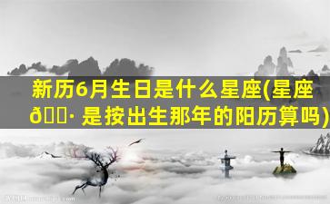 新历6月生日是什么星座(星座 🕷 是按出生那年的阳历算吗)
